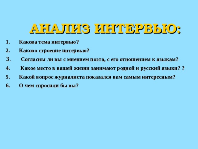  АНАЛИЗ ИНТЕРВЬЮ: Какова тема интервью? Каково строение интервью?  Согласны ли вы с мнением поэта, с его отношением к языкам?  Какое место в вашей жизни занимают родной и русский языки? ? Какой вопрос журналиста показался вам самым интересным? О чем спросили бы вы? 