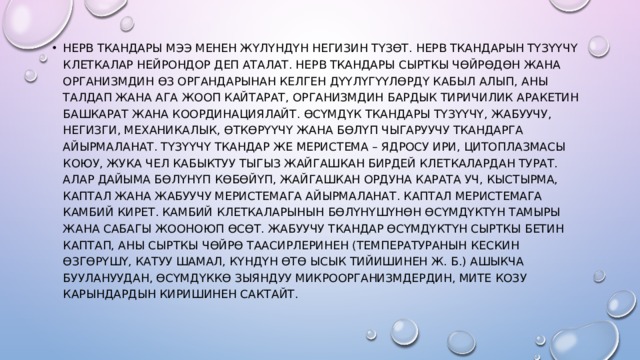 Нерв Ткандары мээ менен жүлүндүн негизин түзөт. Нерв Ткандарын түзүүчү клеткалар нейрондор деп аталат. Нерв Ткандары сырткы чөйрөдөн жана организмдин өз органдарынан келген дүүлүгүүлөрдү кабыл алып, аны талдап жана ага жооп кайтарат, организмдин бардык тиричилик аракетин башкарат жана координациялайт. Өсүмдүк Ткандары түзүүчү, жабуучу, негизги, механикалык, өткөрүүчү жана бөлүп чыгаруучу Ткандарга айырмаланат. Түзүүчү Ткандар же меристема – ядросу ири, цитоплазмасы коюу, жука чел кабыктуу тыгыз жайгашкан бирдей клеткалардан турат. Алар дайыма бөлүнүп көбөйүп, жайгашкан ордуна карата уч, кыстырма, каптал жана жабуучу меристемага айырмаланат. Каптал меристемага камбий кирет. Камбий клеткаларынын бөлүнүшүнөн өсүмдүктүн тамыры жана сабагы жооноюп өсөт. Жабуучу Ткандар өсүмдүктүн сырткы бетин каптап, аны сырткы чөйрө таасирлеринен (температуранын кескин өзгөрүшү, катуу шамал, күндүн өтө ысык тийишинен ж. б.) ашыкча буулануудан, өсүмдүккө зыяндуу микроорганизмдердин, мите козу карындардын киришинен сактайт. 