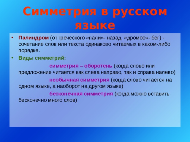 Симметрия в русском языке Палиндром (от греческого «пали»- назад, «дромос»- бег) - сочетание слов или текста одинаково читаемых в каком-либо порядке. Виды симметрий:    симметрия – оборотень (когда слово или предложение читается как слева направо, так и справа налево)    необычная симметрия (когда слово читается на одном языке, а наоборот на другом языке)    бесконечная симметрия (когда можно вставить бесконечно много слов) 