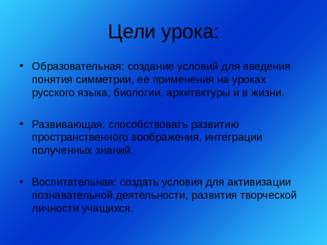Цели урока: Образовательная: создание условий для введения понятия симметрии, ее применения на уроках русского языка, биологии, архитектуры и в жизни.  Развивающая: способствовать развитию пространственного воображения, интеграции полученных знаний.  Воспитательная: создать условия для активизации познавательной деятельности, развития творческой личности учащихся. 