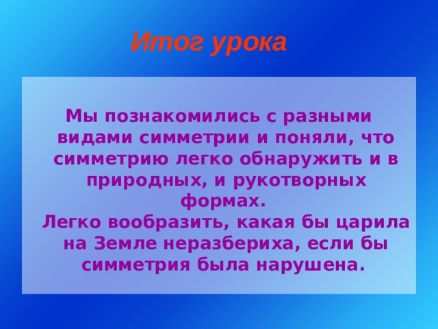 Итог урока Мы познакомились с разными видами симметрии и поняли, что симметрию легко обнаружить и в природных, и рукотворных формах.  Легко вообразить, какая бы царила на Земле неразбериха, если бы симметрия была нарушена.  