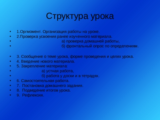 Структура урока  1.Оргмомент. Организация работы на уроке.  2.Проверка усвоения ранее изученного материала.  а) проверка домашней работы,  б) фронтальный опрос по определениям.   3. Сообщение о теме урока, форме проведения и целях урока.  4. Введение нового материала.  5. Закрепление материала:   а) устная работа,   б) работа у доски и в тетрадях.  6. Самостоятельная работа.  7. Постановка домашнего задания.  8. Подведение итогов урока.  9. Рефлексия. 