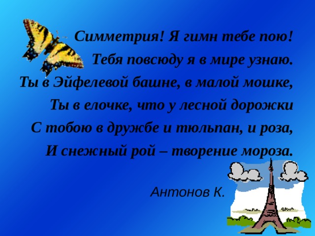 Симметрия! Я гимн тебе пою! Тебя повсюду я в мире узнаю. Ты в Эйфелевой башне, в малой мошке, Ты в елочке, что у лесной дорожки С тобою в дружбе и тюльпан, и роза, И снежный рой – творение мороза.         Антонов К. 