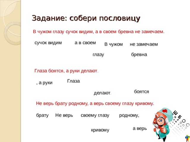 Задание: собери пословицу В чужом глазу сучок видим, а в своем бревна не замечаем.  сучок видим а в своем В чужом не замечаем глазу бревна Глаза боятся, а руки делают . Глаза , а руки боятся делают . Не верь брату родному, а верь своему глазу кривому. Не верь брату родному, своему глазу а верь кривому 