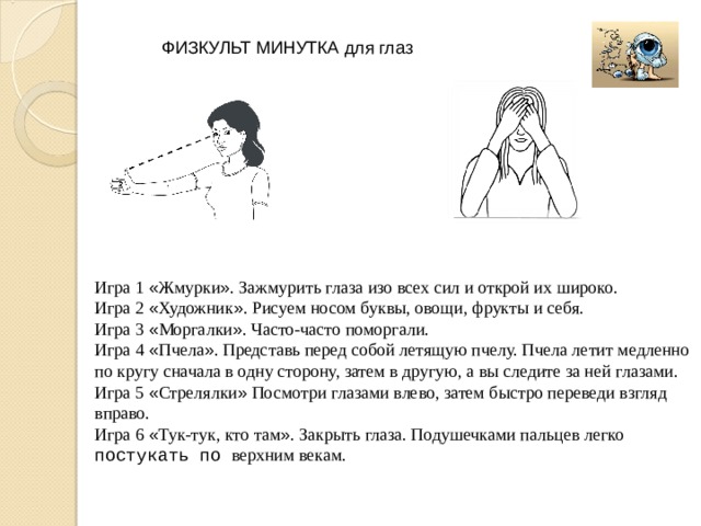 ФИЗКУЛЬТ МИНУТКА для глаз Игра 1 « Жмурки » . Зажмурить глаза изо всех сил и открой их широко. Игра 2 « Художник » . Рисуем носом буквы, овощи, фрукты и себя. Игра 3 « Моргалки » . Часто-часто поморгали. Игра 4 « Пчела » . Представь перед собой летящую пчелу. Пчела летит медленно по кругу сначала в одну сторону, затем в другую, а вы следите за ней глазами. Игра 5 « Стрелялки » Посмотри глазами влево, затем быстро переведи взгляд вправо. Игра 6 « Тук-тук, кто там » . Закрыть глаза. Подушечками пальцев легко  постукать по верхним векам. 