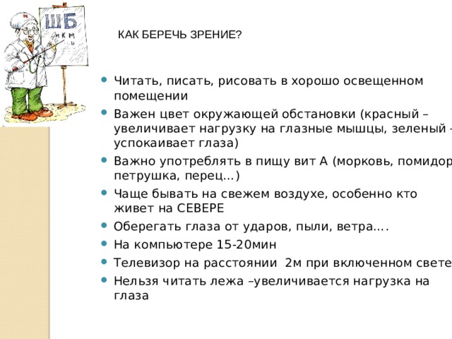КАК БЕРЕЧЬ ЗРЕНИЕ? Читать, писать, рисовать в хорошо освещенном помещении Важен цвет окружающей обстановки (красный – увеличивает нагрузку на глазные мышцы, зеленый – успокаивает глаза) Важно употреблять в пищу вит А (морковь, помидор, петрушка, перец…) Чаще бывать на свежем воздухе, особенно кто живет на СЕВЕРЕ Оберегать глаза от ударов, пыли, ветра…. На компьютере 15-20мин Телевизор на расстоянии 2м при включенном свете Нельзя читать лежа –увеличивается нагрузка на глаза  