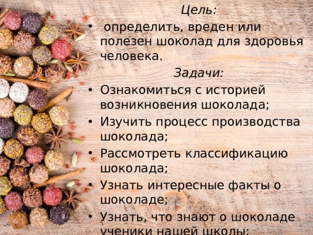Цель:  определить, вреден или полезен шоколад для здоровья человека. Задачи: Ознакомиться с историей возникновения шоколада; Изучить процесс производства шоколада; Рассмотреть классификацию шоколада; Узнать интересные факты о шоколаде; Узнать, что знают о шоколаде ученики нашей школы; Изучить полезные и негативные свойства шоколада.   
