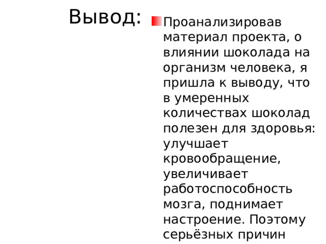 Вывод: Проанализировав материал проекта, о влиянии шоколада на организм человека, я пришла к выводу, что в умеренных количествах шоколад полезен для здоровья: улучшает кровообращение, увеличивает работоспособность мозга, поднимает настроение. Поэтому серьёзных причин отказать себе в употреблении настоящего шоколада, просто нет. 