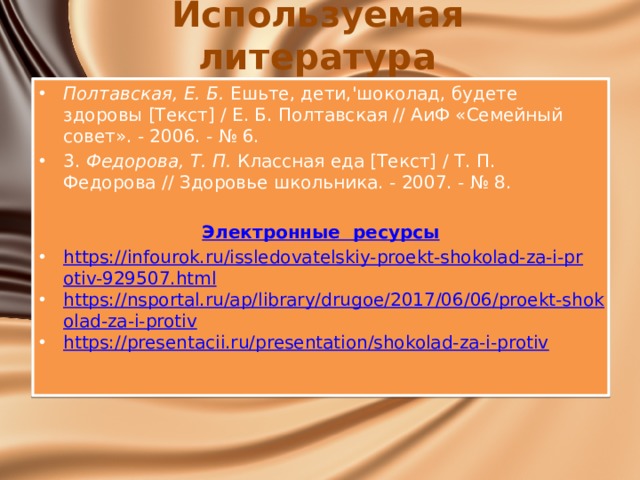 Используемая литература Полтавская, Е. Б.  Ешьте, дети,'шоколад, будете здоровы [Текст] / Е. Б. Полтавская // АиФ «Семейный совет». - 2006. - № 6. 3.  Федорова, Т. П.  Классная еда [Текст] / Т. П. Федорова // Здоровье школьника. - 2007. - № 8.  Электронные  ресурсы https://infourok.ru/issledovatelskiy-proekt-shokolad-za-i-protiv-929507.html https://nsportal.ru/ap/library/drugoe/2017/06/06/proekt-shokolad-za-i-protiv https://presentacii.ru/presentation/shokolad-za-i-protiv 