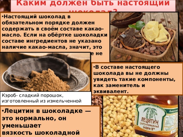 Каким должен быть настоящий шоколад? Настоящий шоколад в обязательном порядке должен содержать в своём составе какао-масло. Если на обёртке шоколадки в составе ингредиентов не указано наличие какао-масла, значит, это простая сладкая плитка, вовсе не шоколад. В составе настоящего шоколада вы не должны увидеть такие компоненты, как заменитель и эквивалент. Кэроб- сладкий порошок, изготовленный из измельченной мякоти рожкового дерева.  Лецитин в шоколадке — это нормально, он уменьшает вязкость шоколадной массы. 
