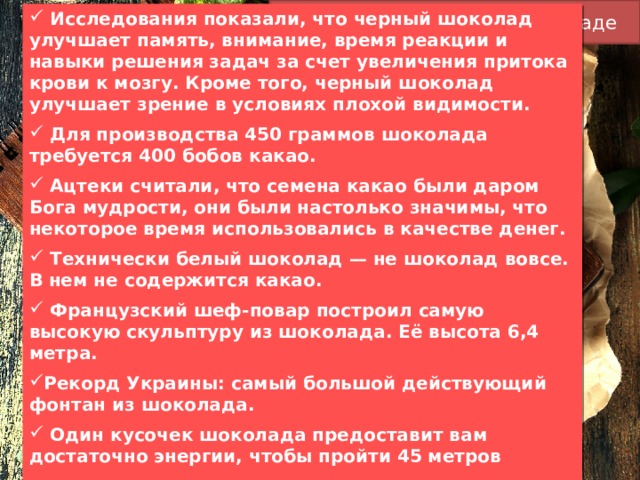 Интересные факты о шоколаде  Исследования показали, что черный шоколад улучшает память, внимание, время реакции и навыки решения задач за счет увеличения притока крови к мозгу. Кроме того, черный шоколад улучшает зрение в условиях плохой видимости.  Для производства 450 граммов шоколада требуется 400 бобов какао.  Ацтеки считали, что семена какао были даром Бога мудрости, они были настолько значимы, что некоторое время использовались в качестве денег.  Технически белый шоколад — не шоколад вовсе. В нем не содержится какао.   Французский шеф-повар построил самую высокую скульптуру из шоколада. Её высота 6,4 метра. Рекорд Украины: самый большой действующий фонтан из шоколада.  Один кусочек шоколада предоставит вам достаточно энергии, чтобы пройти 45 метров    