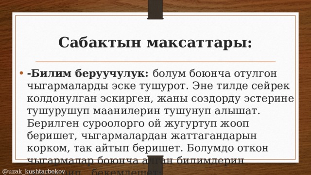 Сабактын максаттары: -Билим беруучулук: болум боюнча отулгон чыгармаларды эске тушурот. Эне тилде сейрек колдонулган эскирген, жаны создорду эстерине тушурушуп маанилерин тушунуп алышат. Берилген суроолорго ой жугуртуп жооп беришет, чыгармалардан жаттагандарын корком, так айтып беришет. Болумдо откон чыгармалар боюнча алган билимдерин текшерип , бекемдешет; @uzak_kushtarbekov 