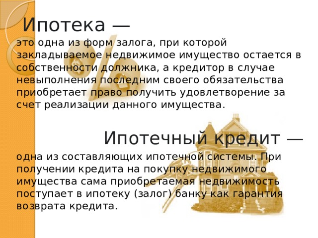 Ипотека — это одна из форм залога, при которой закладываемое недвижимое имущество остается в собственности должника, а кредитор в случае невыполнения последним своего обязательства приобретает право получить удовлетворение за счет реализации данного имущества. Ипотечный кредит —  одна из составляющих ипотечной системы. При получении кредита на покупку недвижимого имущества сама приобретаемая недвижимость поступает в ипотеку (залог) банку как гарантия возврата кредита. 