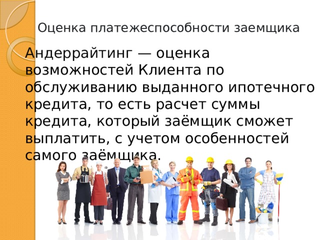 Оценка платежеспособности заемщика Андеррайтинг — оценка возможностей Клиента по обслуживанию выданного ипотечного кредита, то есть расчет суммы кредита, который заёмщик сможет выплатить, с учетом особенностей самого заёмщика. 