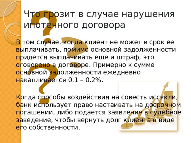 Что грозит в случае нарушения ипотечного договора В том случае, когда клиент не может в срок ее выплачивать, помимо основной задолженности придется выплачивать еще и штраф, это оговорено в договоре. Примерно к сумме основной задолженности ежедневно накапливается 0.1 – 0.2%. Когда способы воздействия на совесть иссякли, банк использует право настаивать на досрочном погашении, либо подается заявление в судебное заведение, чтобы вернуть долг клиента в виде его собственности. 
