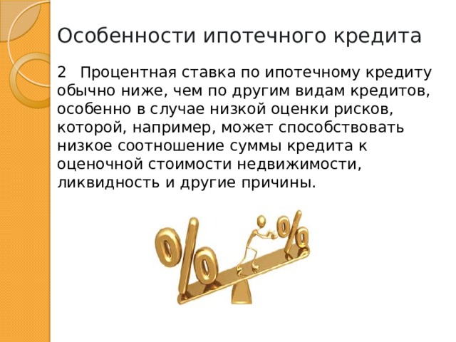 Особенности ипотечного кредита 2  Процентная ставка по ипотечному кредиту обычно ниже, чем по другим видам кредитов, особенно в случае низкой оценки рисков, которой, например, может способствовать низкое соотношение суммы кредита к оценочной стоимости недвижимости, ликвидность и другие причины. 