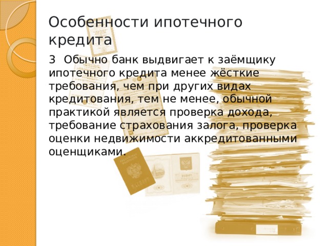 Особенности ипотечного кредита 3  Обычно банк выдвигает к заёмщику ипотечного кредита менее жёсткие требования, чем при других видах кредитования, тем не менее, обычной практикой является проверка дохода, требование страхования залога, проверка оценки недвижимости аккредитованными оценщиками. 