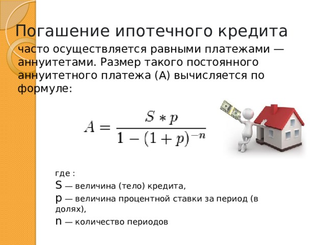 Погашение ипотечного кредита часто осуществляется равными платежами — аннуитетами. Размер такого постоянного аннуитетного платежа (A) вычисляется по формуле: где : S — величина (тело) кредита, p — величина процентной ставки за период (в долях), n — количество периодов 