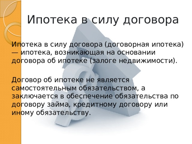 Ипотека в силу договора Ипотека в силу договора (договорная ипотека) — ипотека, возникающая на основании договора об ипотеке (залоге недвижимости). Договор об ипотеке не является самостоятельным обязательством, а заключается в обеспечение обязательства по договору займа, кредитному договору или иному обязательству. 