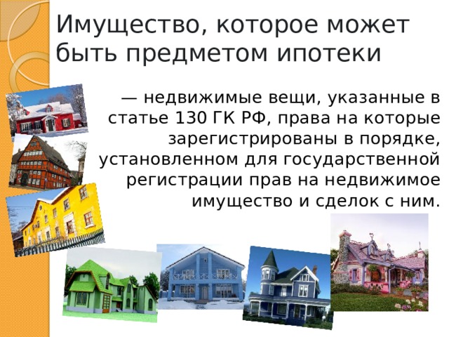 Имущество, которое может быть предметом ипотеки — недвижимые вещи, указанные в статье 130 ГК РФ, права на которые зарегистрированы в порядке, установленном для государственной регистрации прав на недвижимое имущество и сделок с ним. 