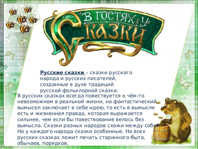 Русские сказки – сказки русского народа и русских писателей, созданные в духе традиций русской фольклорной сказки. В русских сказках всегда повествуется о чём-то невозможном в реальной жизни, но фантастический вымысел заключает в себе идею, то есть в вымысле есть и жизненная правда, которая выражается сильнее, чем если бы повествование велось без вымысла. Сказки разных народов схожи между собой. Но у каждого народа сказки особенные. На всех русских сказках лежит печать старинного быта, обычаев, порядков. 