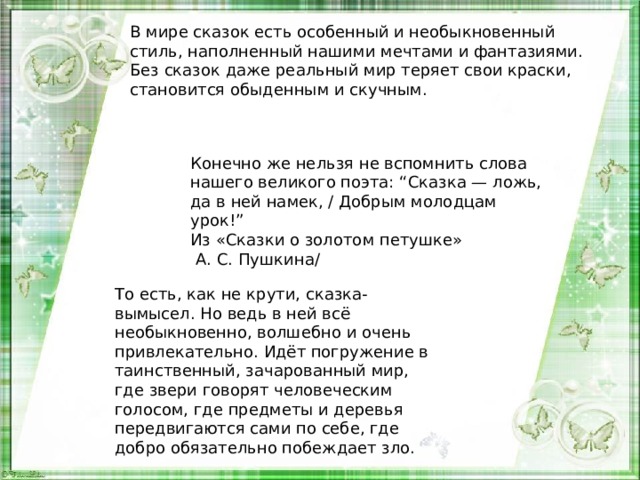 В мире сказок есть особенный и необыкновенный стиль, наполненный нашими мечтами и фантазиями. Без сказок даже реальный мир теряет свои краски, становится обыденным и скучным.  Конечно же нельзя не вспомнить слова нашего великого поэта: “Сказка — ложь, да в ней намек, / Добрым молодцам урок!”  Из «Сказки о золотом петушке»  А. С. Пушкина/ То есть, как не крути, сказка-вымысел. Но ведь в ней всё необыкновенно, волшебно и очень привлекательно. Идёт погружение в таинственный, зачарованный мир, где звери говорят человеческим голосом, где предметы и деревья передвигаются сами по себе, где добро обязательно побеждает зло. 