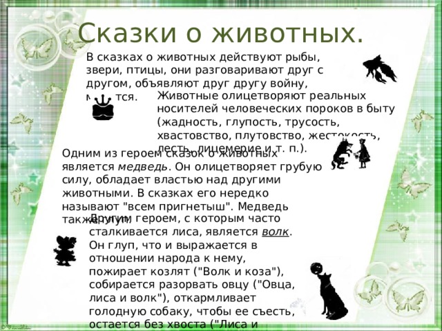 Сказки о животных. В сказках о животных действуют рыбы, звери, птицы, они разговаривают друг с другом, объявляют друг другу войну, мирятся. Животные олицетворяют реальных носителей человеческих пороков в быту (жадность, глупость, трусость, хвастовство, плутовство, жестокость, лесть, лицемерие и т. п.). Одним из героем сказок о животных является  медведь . Он олицетворяет грубую силу, обладает властью над другими животными. В сказках его нередко называют 