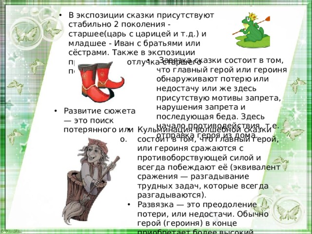 В экспозиции сказки присутствуют стабильно 2 поколения - старшее(царь с царицей и т.д.) и младшее - Иван с братьями или сёстрами. Также в экспозиции присутствует отлучка старшего поколения.   Завязка сказки состоит в том, что главный герой или героиня обнаруживают потерю или недостачу или же здесь присутствую мотивы запрета, нарушения запрета и последующая беда. Здесь начало противодействия, т.е. отправка героя из дома. Развитие сюжета — это поиск потерянного или недостающего. Кульминация волшебной сказки состоит в том, что главный герой, или героиня сражаются с противоборствующей силой и всегда побеждают её (эквивалент сражения — разгадывание трудных задач, которые всегда разгадываются). Развязка — это преодоление потери, или недостачи. Обычно герой (героиня) в конце приобретает более высокий социальный статус, чем у него был в начале. 