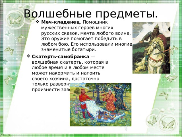 Волшебные предметы. Меч-кладенец . Помощник мужественных героев многих русских сказок, мечта любого воина. Это оружие помогает победить в любом бою. Его использовали многие знаменитые богатыри. Скатерть-самобранка — волшебная скатерть, которая в любое время и в любом месте может накормить и напоить своего хозяина, достаточно только развернуть её и произнести заветные слова. 