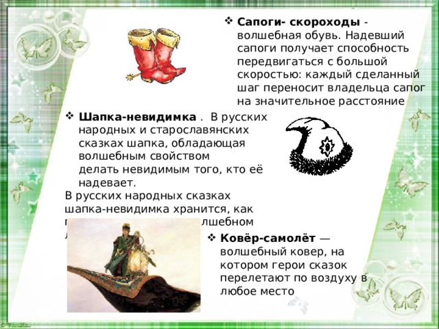 Сапоги- скороходы - волшебная обувь. Надевший сапоги получает способность передвигаться с большой скоростью: каждый сделанный шаг переносит владельца сапог на значительное расстояние Шапка-невидимка  . В русских народных и старославянских сказках шапка, обладающая волшебным свойством делать невидимым того, кто её надевает. В русских народных сказках шапка-невидимка хранится, как правило, в запертом волшебном ларце. Ковёр-самолёт — волшебный ковер, на котором герои сказок перелетают по воздуху в любое место 
