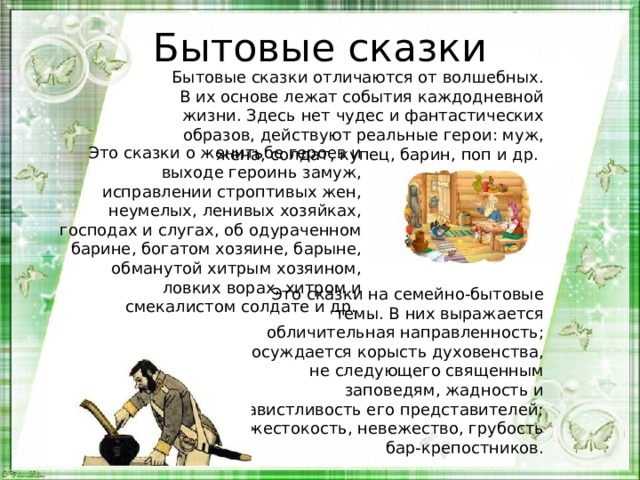 Бытовые сказки   Бытовые сказки отличаются от волшебных. В их основе лежат события каждодневной жизни. Здесь нет чудес и фантастических образов, действуют реальные герои: муж, жена, солдат, купец, барин, поп и др. Это сказки о женитьбе героев и выходе героинь замуж, исправлении строптивых жен, неумелых, ленивых хозяйках, господах и слугах, об одураченном барине, богатом хозяине, барыне, обманутой хитрым хозяином, ловких ворах, хитром и смекалистом солдате и др. Это сказки на семейно-бытовые темы. В них выражается обличительная направленность; осуждается корысть духовенства, не следующего священным заповедям, жадность и завистливость его представителей; жестокость, невежество, грубость бар-крепостников. 