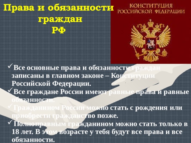 Права и обязанности  граждан РФ Все основные права и обязанности граждан записаны в главном законе – Конституции Российской Федерации. Все граждане России имеют равные права и равные обязанности. Гражданином России можно стать с рождения или приобрести гражданство позже. Полноправным гражданином  можно стать только в 18 лет. В этом возрасте у тебя будут все права и все обязанности. 