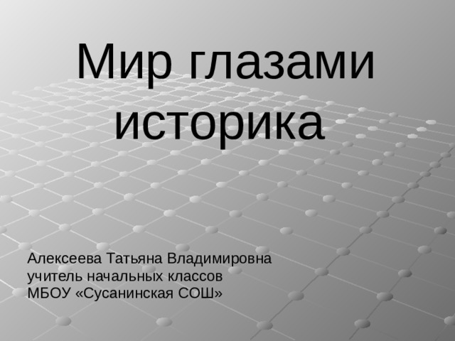 Мир глазами историка Алексеева Татьяна Владимировна учитель начальных классов МБОУ «Сусанинская СОШ» 