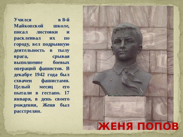 Учился в 8-й Майкопской школе, писал листовки и расклеивал их по городу, вел подрывную деятельность в тылу врага, срывая выполнение боевых операций фашистов. В декабре 1942 года был схвачен фашистами. Целый месяц его пытали в гестапо. 17 января, в день своего рождения, Женя был расстрелян. ЖЕНЯ ПОПОВ 