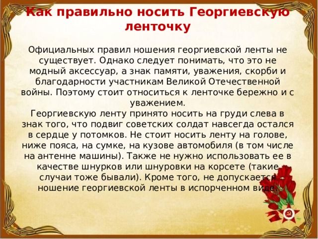 Как правильно носить Георгиевскую ленточку   Официальных правил ношения георгиевской ленты не существует. Однако следует понимать, что это не модный аксессуар, а знак памяти, уважения, скорби и благодарности участникам Великой Отечественной войны. Поэтому стоит относиться к ленточке бережно и с уважением.  Георгиевскую ленту принято носить на груди слева в знак того, что подвиг советских солдат навсегда остался в сердце у потомков. Не стоит носить ленту на голове, ниже пояса, на сумке, на кузове автомобиля (в том числе на антенне машины). Также не нужно использовать ее в качестве шнурков или шнуровки на корсете (такие случаи тоже бывали). Кроме того, не допускается ношение георгиевской ленты в испорченном виде.   
