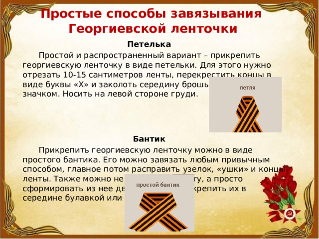 Простые способы завязывания  Георгиевской ленточки   Петелька  Простой и распространенный вариант – прикрепить георгиевскую ленточку в виде петельки. Для этого нужно отрезать 10-15 сантиметров ленты, перекрестить концы в виде буквы «Х» и заколоть середину брошью, булавкой или значком. Носить на левой стороне груди.    Бантик  Прикрепить георгиевскую ленточку можно в виде простого бантика. Его можно завязать любым привычным способом, главное потом расправить узелок, «ушки» и концы ленты. Также можно не завязывать ленту, а просто сформировать из нее две петельки и закрепить их в середине булавкой или значком. 