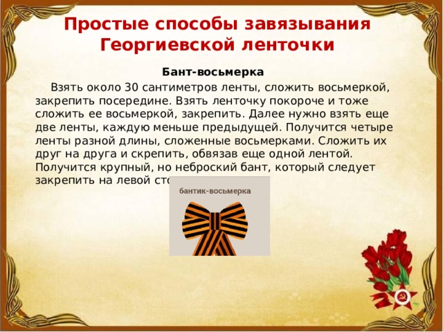 Простые способы завязывания  Георгиевской ленточки   Бант-восьмерка  Взять около 30 сантиметров ленты, сложить восьмеркой, закрепить посередине. Взять ленточку покороче и тоже сложить ее восьмеркой, закрепить. Далее нужно взять еще две ленты, каждую меньше предыдущей. Получится четыре ленты разной длины, сложенные восьмерками. Сложить их друг на друга и скрепить, обвязав еще одной лентой. Получится крупный, но неброский бант, который следует закрепить на левой стороне груди. 