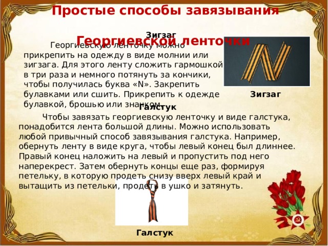  Простые способы завязывания  Георгиевской ленточки  Зигзаг  Георгиевскую ленточку можно прикрепить на одежду в виде молнии или зигзага. Для этого ленту сложить гармошкой в три раза и немного потянуть за кончики, чтобы получилась буква «N». Закрепить булавками или сшить. Прикрепить к одежде булавкой, брошью или значком. Зигзаг Галстук  Чтобы завязать георгиевскую ленточку и виде галстука, понадобится лента большой длины. Можно использовать любой привычный способ завязывания галстука. Например, обернуть ленту в виде круга, чтобы левый конец был длиннее. Правый конец наложить на левый и пропустить под него наперекрест. Затем обернуть концы еще раз, формируя петельку, в которую продеть снизу вверх левый край и вытащить из петельки, продеть в ушко и затянуть. Галстук 