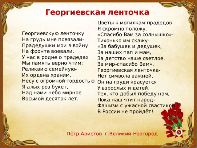 Георгиевская ленточка Цветы к могилкам прадедов Я скромно положу, «Спасибо Вам за солнышко»- Тихонько им скажу- «За бабушек и дедушек, За наших пап и мам, За детство наше светлое, За мир-спасибо Вам». Георгиевская ленточка- Нет символа важней, Он на груди красуется У взрослых и детей. Тех, кто добыл победу нам, Пока наш чтит народ- Фашизм с ужасной свастикой В России не пройдёт!  Георгиевскую ленточку  На грудь мне повязали-  Прадедушки мои в войну  На фронте воевали.  У нас в родне о прадедах  Мы память верно чтим:  Реликвию семейную-  Их ордена храним.  Несу с огромной гордостью  Я алых роз букет,  Над нами небо мирное  Восьмой десяток лет. Пётр Аристов. г.Великий Новгород   