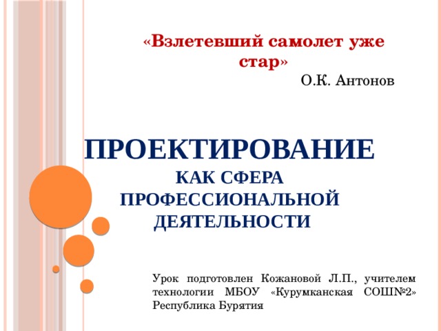 «Взлетевший самолет уже стар» О.К. Антонов ПРОЕКТИРОВАНИЕ   как сфера  профессиональной  деятельности   Урок подготовлен Кожановой Л.П., учителем технологии МБОУ «Курумканская СОШ№2» Республика Бурятия 