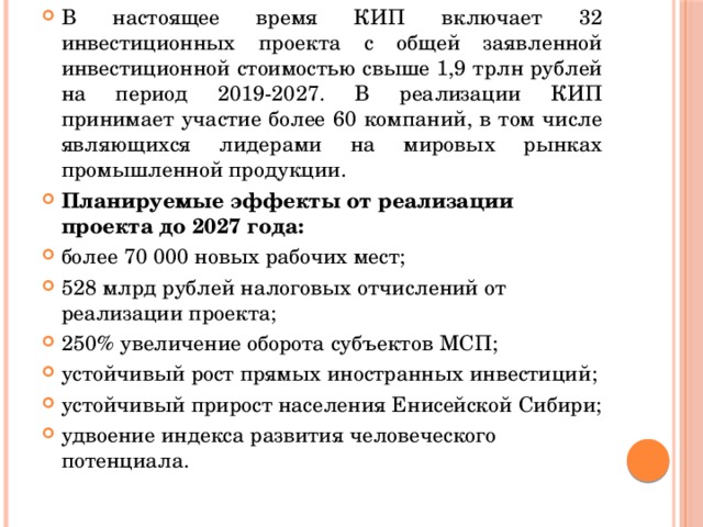 В настоящее время КИП включает 32 инвестиционных проекта с общей заявленной инвестиционной стоимостью свыше 1,9 трлн рублей на период 2019-2027. В реализации КИП принимает участие более 60 компаний, в том числе являющихся лидерами на мировых рынках промышленной продукции. Планируемые эффекты от реализации проекта до 2027 года: более 70 000 новых рабочих мест; 528 млрд рублей налоговых отчислений от реализации проекта; 250% увеличение оборота субъектов МСП; устойчивый рост прямых иностранных инвестиций; устойчивый прирост населения Енисейской Сибири; удвоение индекса развития человеческого потенциала. 