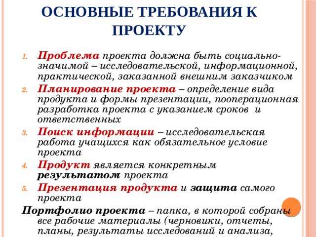 Основные требования к проекту Проблема проекта должна быть социально-значимой – исследовательской, информационной, практической, заказанной внешним заказчиком Планирование проекта – определение вида продукта и формы презентации, пооперационная разработка проекта с указанием сроков и ответственных Поиск информации – исследовательская работа учащихся как обязательное условие проекта Продукт  является конкретным результатом проекта Презентация продукта и защита самого проекта Портфолио проекта – папка, в которой собраны все рабочие материалы (черновики, отчеты, планы, результаты исследований и анализа, материалы к презентации и т.п.)  