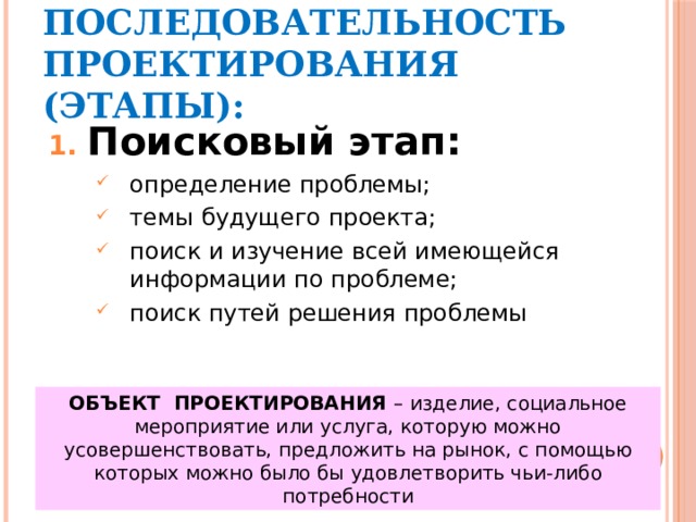 ПОСЛЕДОВАТЕЛЬНОСТЬ ПРОЕКТИРОВАНИЯ (ЭТАПЫ): Поисковый этап: определение проблемы; темы будущего проекта; поиск и изучение всей имеющейся информации по проблеме; поиск путей решения проблемы ОБЪЕКТ ПРОЕКТИРОВАНИЯ – изделие, социальное мероприятие или услуга, которую можно усовершенствовать, предложить на рынок, с помощью которых можно было бы удовлетворить чьи-либо потребности 