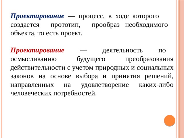 Проектирование — процесс, в ходе которого создается прототип, прообраз необходимого объекта, то есть проект. Проектирование — деятельность по осмысливанию будущего преобразования действительности с учетом природных и социальных законов на основе выбора и принятия решений, направленных на удовлетворение каких-либо человеческих потребностей. 