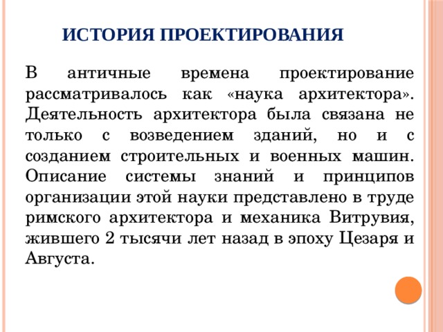 История проектирования   В античные времена проектирование рассматривалось как «наука архитектора». Деятельность архитектора была связана не только с возведением зданий, но и с созданием строительных и военных машин. Описание системы знаний и принципов организации этой науки представлено в труде римского архитектора и механика Витрувия, жившего 2 тысячи лет назад в эпоху Цезаря и Августа. 