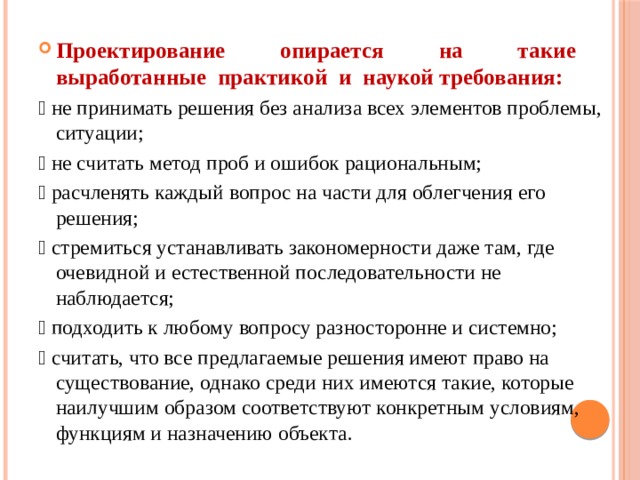  Проектирование опирается на такие выработанные практикой и наукой требования:  не принимать решения без анализа всех элементов проблемы, ситуации;  не считать метод проб и ошибок рациональным;  расчленять каждый вопрос на части для облегчения его решения;  стремиться устанавливать закономерности даже там, где очевидной и естественной последовательности не наблюдается;  подходить к любому вопросу разносторонне и системно;  считать, что все предлагаемые решения имеют право на существование, однако среди них имеются такие, которые наилучшим образом соответствуют конкретным условиям, функциям и назначению объекта. 
