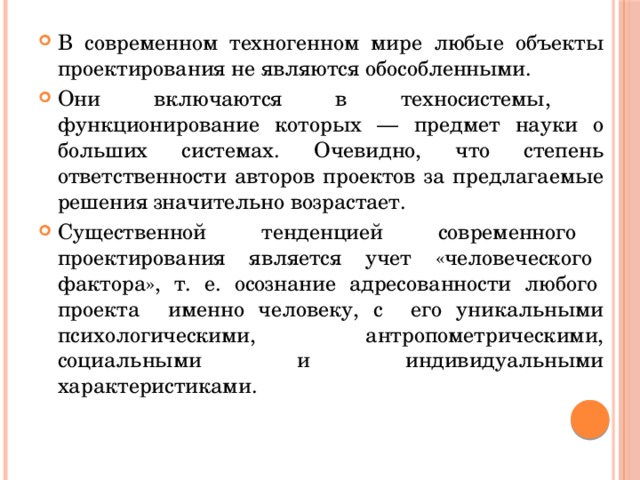 В современном техногенном мире любые объекты проектирования не являются обособленными. Они включаются в техносистемы, функционирование которых — предмет науки о больших системах. Очевидно, что степень ответственности авторов проектов за предлагаемые решения значительно возрастает. Существенной тенденцией современного проектирования является учет «человеческого фактора», т. е. осознание адресованности любого проекта именно человеку, с его уникальными психологическими, антропометрическими, социальными и индивидуальными характеристиками. 