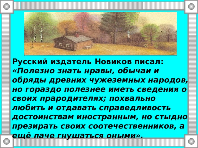 Русский издатель Новиков писал: «Полезно знать нравы, обычаи и обряды древних чужеземных народов, но гораздо полезнее иметь сведения о своих прародителях; похвально любить и отдавать справедливость достоинствам иностранным, но стыдно презирать своих соотечественников, а ещё паче гнушаться оными».  