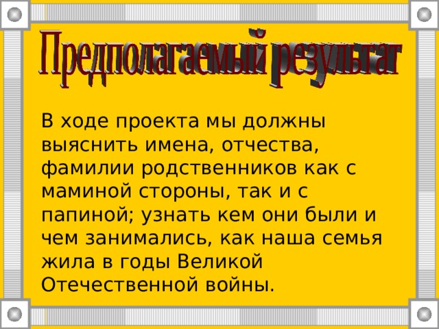 В ходе проекта мы должны выяснить имена, отчества, фамилии родственников как с маминой стороны, так и с папиной; узнать кем они были и чем занимались, как наша семья жила в годы Великой Отечественной войны.  