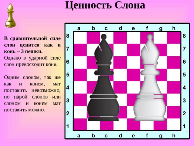 Ценность Слона В сравнительной силе слон ценится как и конь – 3 пешки. Однако в ударной силе слон превосходит коня. Одним слоном, так же как и конем, мат поставить невозможно, но парой слонов или слоном и конем мат поставить можно. 
